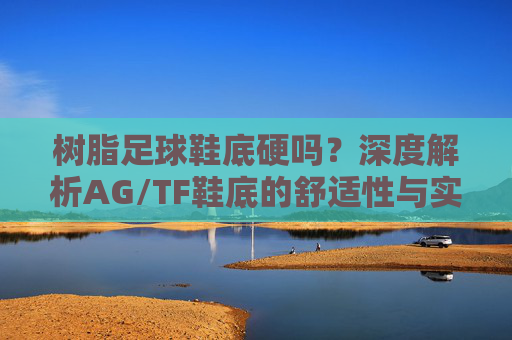 树脂足球鞋底硬吗？深度解析AG/TF鞋底的舒适性与实战体验