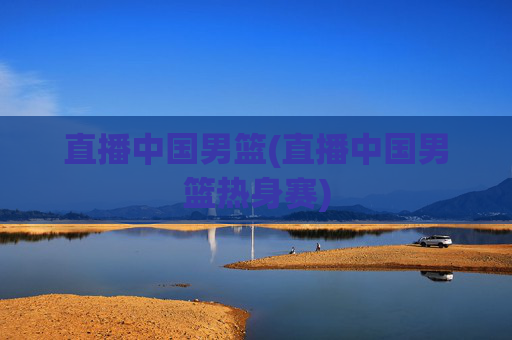 直播中国男篮(直播中国男篮热身赛)