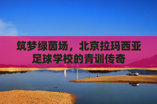 筑梦绿茵场,北京拉玛西亚足球学校的青训传奇