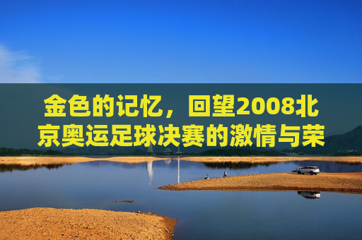 金色的记忆，回望2008北京奥运足球决赛的激情与荣光