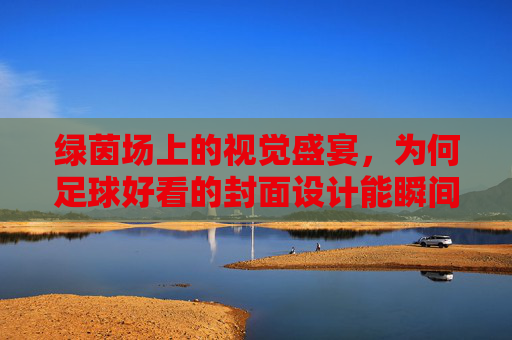 绿茵场上的视觉盛宴，为何足球好看的封面设计能瞬间点燃激情？