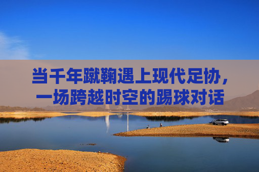 当千年蹴鞠遇上现代足协，一场跨越时空的踢球对话