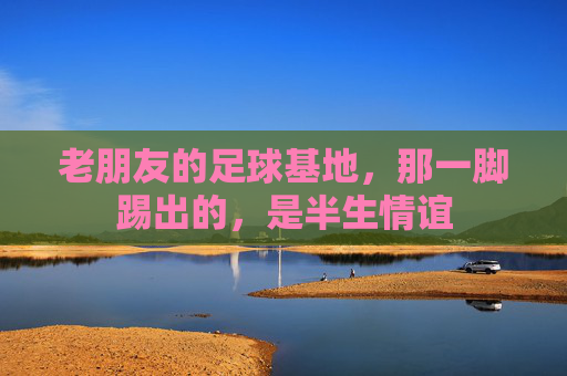 老朋友的足球基地，那一脚踢出的，是半生情谊