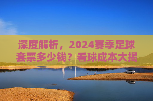 深度解析，2024赛季足球套票多少钱？看球成本大揭秘