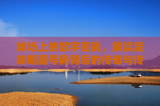 球场上的数字密码，解读足球明星号码背后的传奇与传承