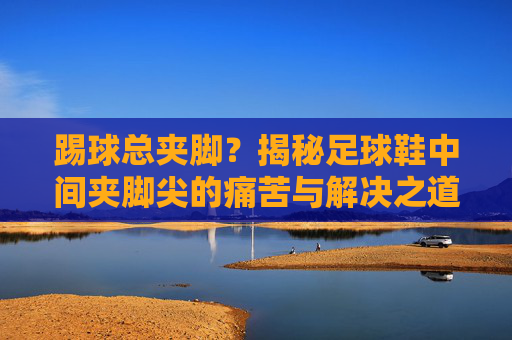 踢球总夹脚？揭秘足球鞋中间夹脚尖的痛苦与解决之道