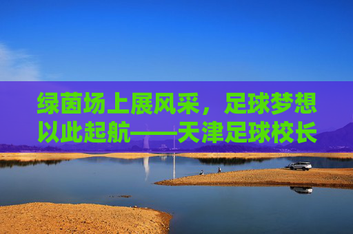 绿茵场上展风采，足球梦想以此起航——天津足球校长杯纪实
