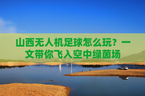 山西无人机足球怎么玩？一文带你飞入空中绿茵场