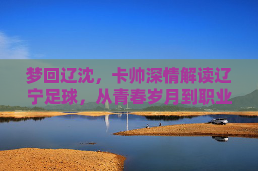 梦回辽沈,卡帅深情解读辽宁足球,从青春岁月到职业未来