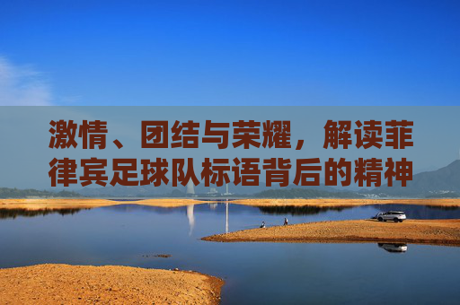 激情、团结与荣耀，解读菲律宾足球队标语背后的精神图腾