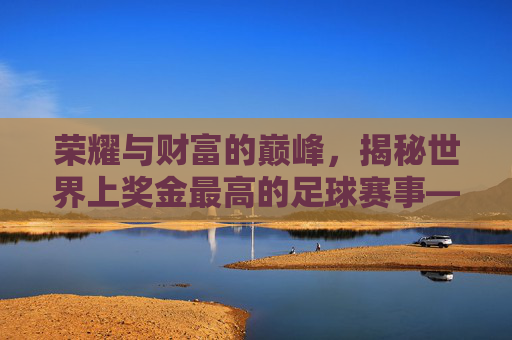 荣耀与财富的巅峰,揭秘世界上奖金最高的足球赛事——世界杯