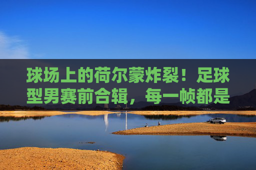 球场上的荷尔蒙炸裂!足球型男赛前合辑,每一帧都是壁纸