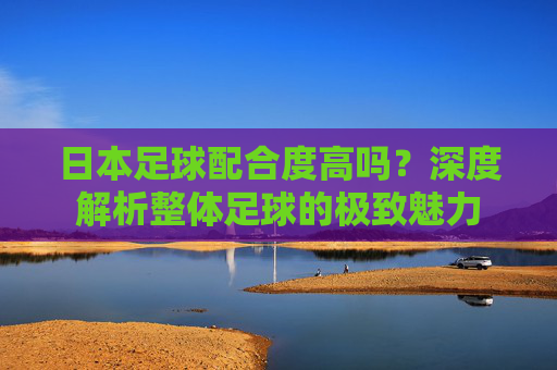日本足球配合度高吗？深度解析整体足球的极致魅力