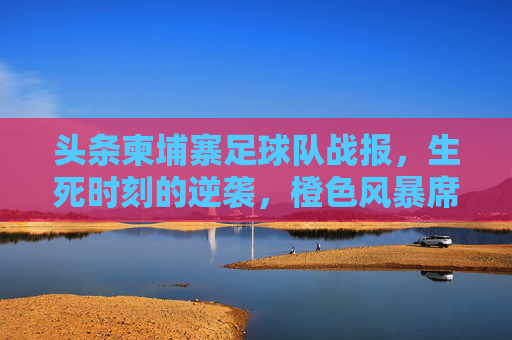 头条柬埔寨足球队战报,生死时刻的逆袭,橙色风暴席卷全国!