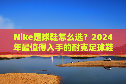 Nike足球鞋怎么选？2024年最值得入手的耐克足球鞋推荐