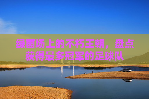 绿茵场上的不朽王朝，盘点获得最多冠军的足球队