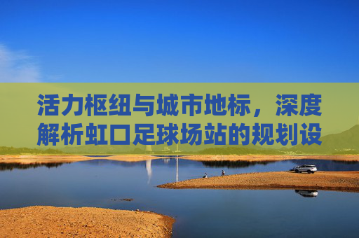 活力枢纽与城市地标,深度解析虹口足球场站的规划设计理念
