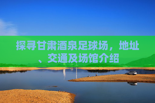探寻甘肃酒泉足球场,地址、交通及场馆介绍