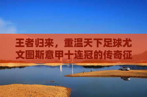王者归来，重温天下足球尤文图斯意甲十连冠的传奇征途