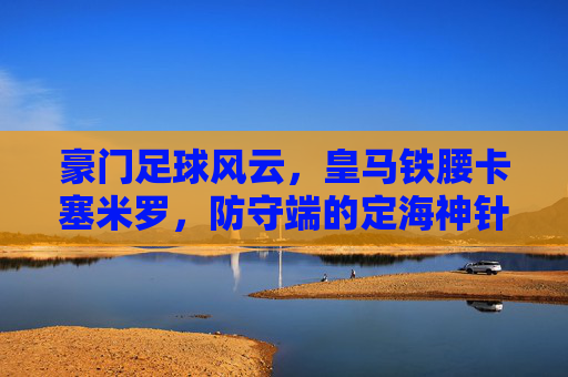 豪门足球风云，皇马铁腰卡塞米罗，防守端的定海神针