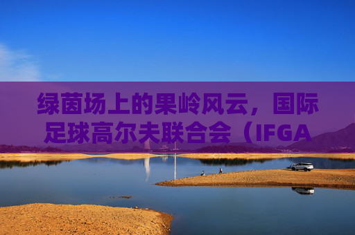 绿茵场上的果岭风云,国际足球高尔夫联合会(IFGA)的跨界魅力