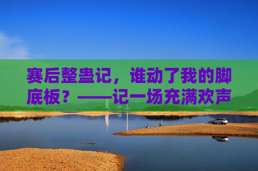 赛后整蛊记,谁动了我的脚底板?——记一场充满欢声笑语的足球队友互动