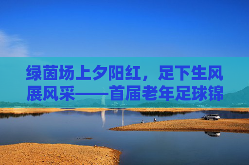 绿茵场上夕阳红，足下生风展风采——首届老年足球锦标赛圆满落幕
