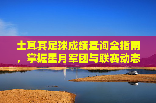 土耳其足球成绩查询全指南，掌握星月军团与联赛动态的实用技巧