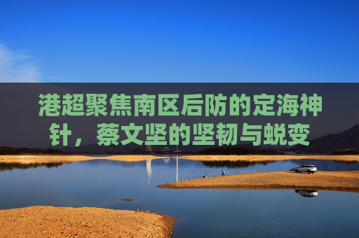 港超聚焦南区后防的定海神针,蔡文坚的坚韧与蜕变