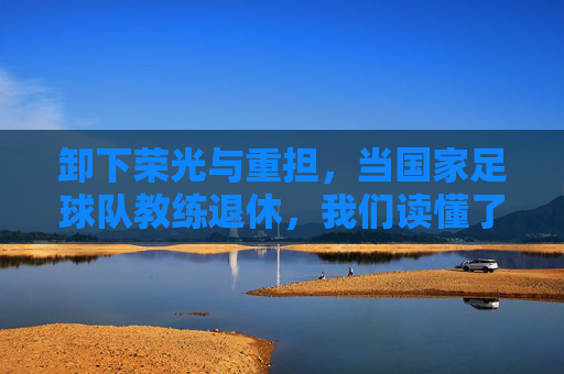 卸下荣光与重担，当国家足球队教练退休，我们读懂了足球的宿命