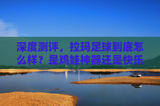 深度测评，拉玛足球到底怎么样？是鸡娃神器还是快乐源泉？