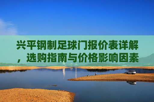 兴平钢制足球门报价表详解，选购指南与价格影响因素分析