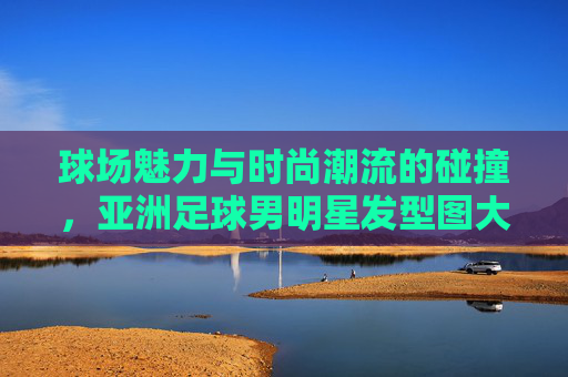 球场魅力与时尚潮流的碰撞，亚洲足球男明星发型图大赏