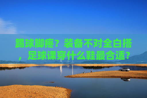 踢球脚疼？装备不对全白搭，足球课穿什么鞋最合适？