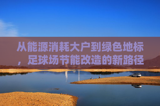 从能源消耗大户到绿色地标，足球场节能改造的新路径