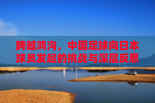 跨越鸿沟，中国足球向日本球员发起的挑战与深层反思