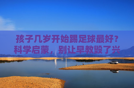 孩子几岁开始踢足球最好？科学启蒙，别让早教毁了兴趣
