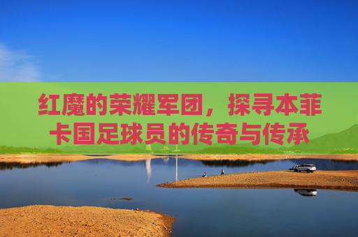 红魔的荣耀军团，探寻本菲卡国足球员的传奇与传承