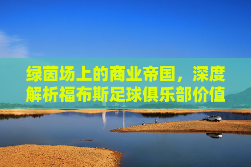 绿茵场上的商业帝国,深度解析福布斯足球俱乐部价值榜