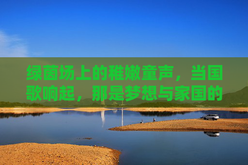 绿茵场上的稚嫩童声，当国歌响起，那是梦想与家国的共鸣