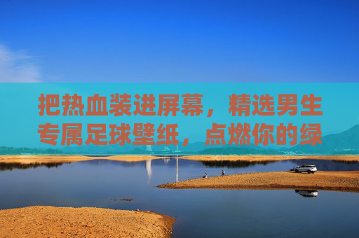 把热血装进屏幕,精选男生专属足球壁纸,点燃你的绿茵梦想