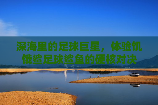 深海里的足球巨星，体验饥饿鲨足球鲨鱼的硬核对决