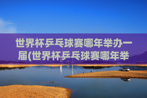 世界杯乒乓球赛哪年举办一届(世界杯乒乓球赛哪年举办一届的)