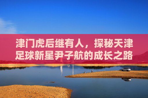 津门虎后继有人,探秘天津足球新星尹子航的成长之路