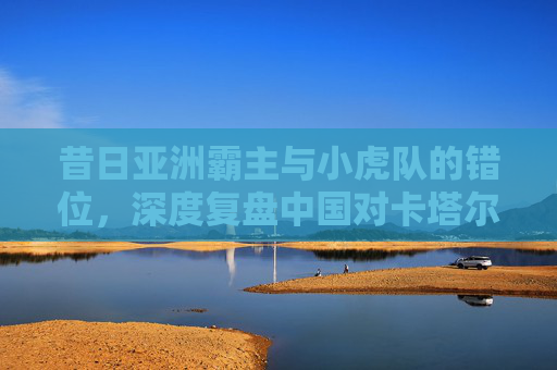 昔日亚洲霸主与小虎队的错位,深度复盘中国对卡塔尔足球战绩的兴衰史