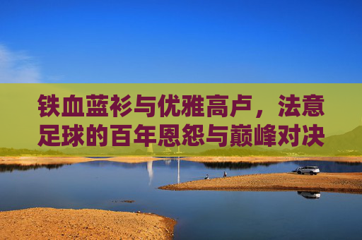 铁血蓝衫与优雅高卢，法意足球的百年恩怨与巅峰对决
