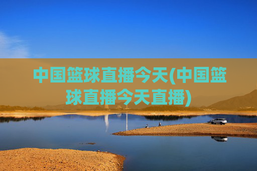 中国篮球直播今天(中国篮球直播今天直播)