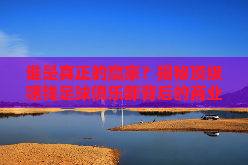 谁是真正的赢家？揭秘顶级赚钱足球俱乐部背后的商业帝国
