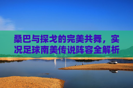桑巴与探戈的完美共舞,实况足球南美传说阵容全解析