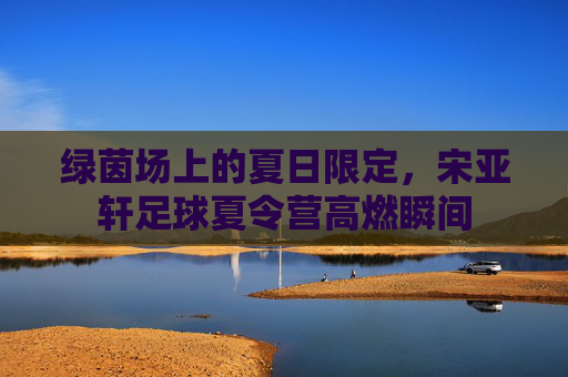 绿茵场上的夏日限定，宋亚轩足球夏令营高燃瞬间